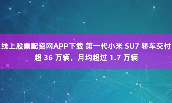 线上股票配资网APP下载 第一代小米 SU7 轿车交付超 36 万辆，月均超过 1.7 万辆