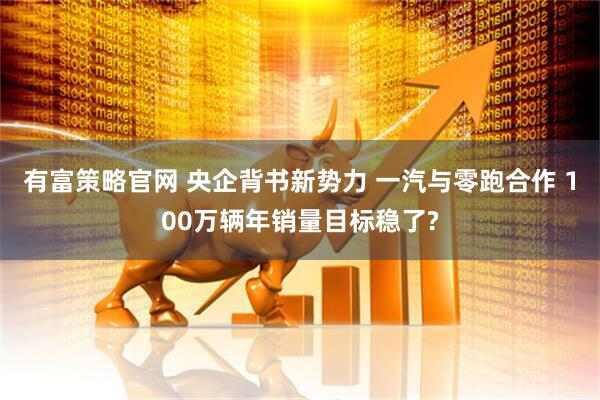 有富策略官网 央企背书新势力 一汽与零跑合作 100万辆年销量目标稳了?