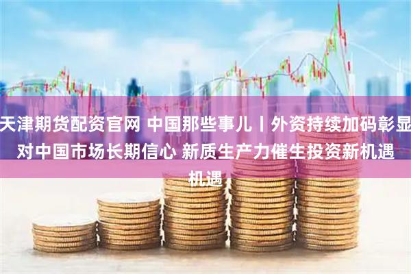 天津期货配资官网 中国那些事儿丨外资持续加码彰显对中国市场长期信心 新质生产力催生投资新机遇